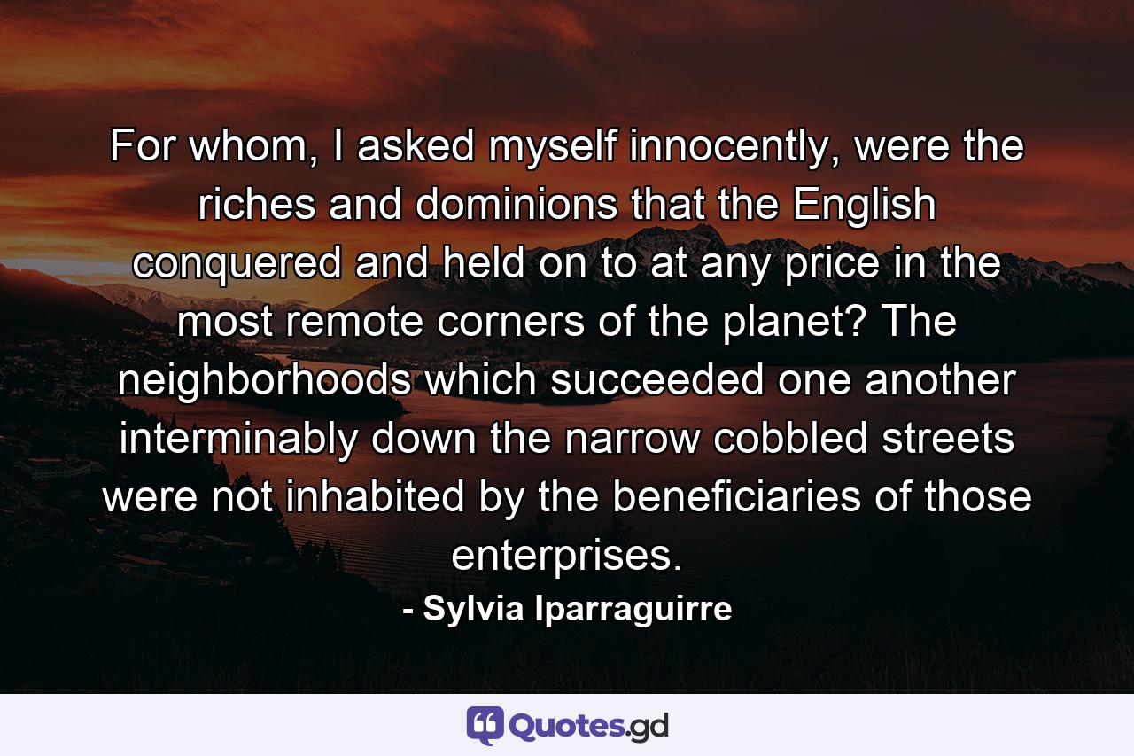 For whom, I asked myself innocently, were the riches and dominions that the English conquered and held on to at any price in the most remote corners of the planet? The neighborhoods which succeeded one another interminably down the narrow cobbled streets were not inhabited by the beneficiaries of those enterprises. - Quote by Sylvia Iparraguirre