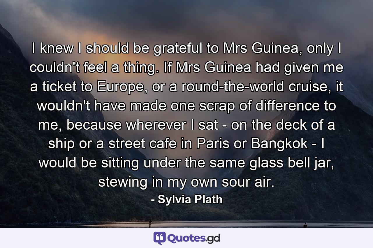 I knew I should be grateful to Mrs Guinea, only I couldn't feel a thing. If Mrs Guinea had given me a ticket to Europe, or a round-the-world cruise, it wouldn't have made one scrap of difference to me, because wherever I sat - on the deck of a ship or a street cafe in Paris or Bangkok - I would be sitting under the same glass bell jar, stewing in my own sour air. - Quote by Sylvia Plath