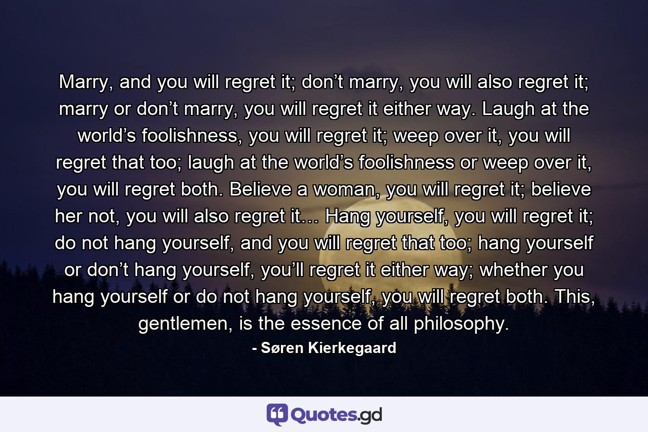 Marry, and you will regret it; don’t marry, you will also regret it; marry or don’t marry, you will regret it either way. Laugh at the world’s foolishness, you will regret it; weep over it, you will regret that too; laugh at the world’s foolishness or weep over it, you will regret both. Believe a woman, you will regret it; believe her not, you will also regret it… Hang yourself, you will regret it; do not hang yourself, and you will regret that too; hang yourself or don’t hang yourself, you’ll regret it either way; whether you hang yourself or do not hang yourself, you will regret both. This, gentlemen, is the essence of all philosophy. - Quote by Søren Kierkegaard