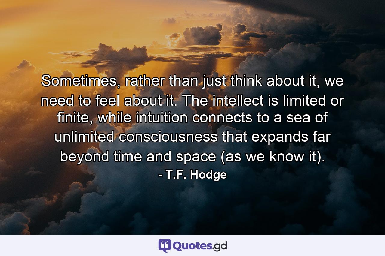 Sometimes, rather than just think about it, we need to feel about it. The intellect is limited or finite, while intuition connects to a sea of unlimited consciousness that expands far beyond time and space (as we know it). - Quote by T.F. Hodge