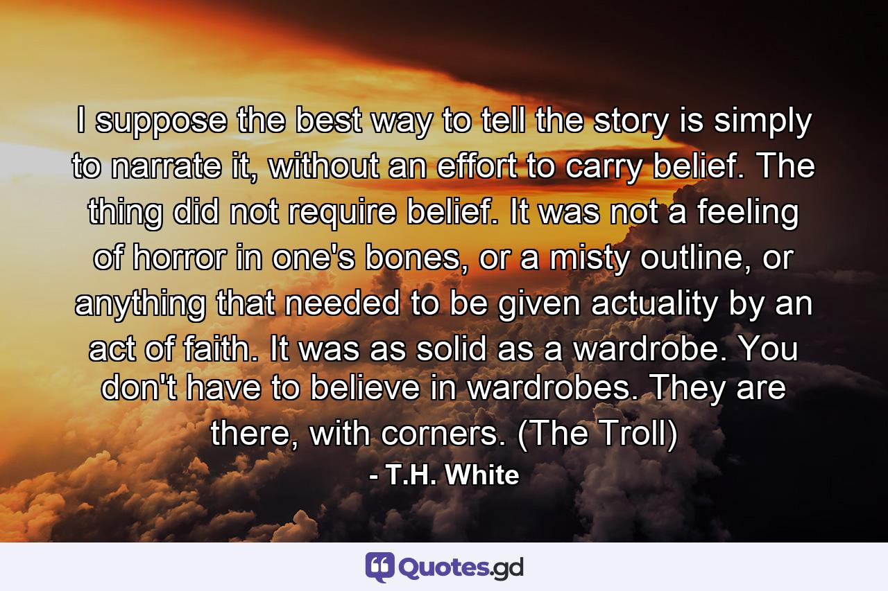 I suppose the best way to tell the story is simply to narrate it, without an effort to carry belief. The thing did not require belief. It was not a feeling of horror in one's bones, or a misty outline, or anything that needed to be given actuality by an act of faith. It was as solid as a wardrobe. You don't have to believe in wardrobes. They are there, with corners. (The Troll) - Quote by T.H. White