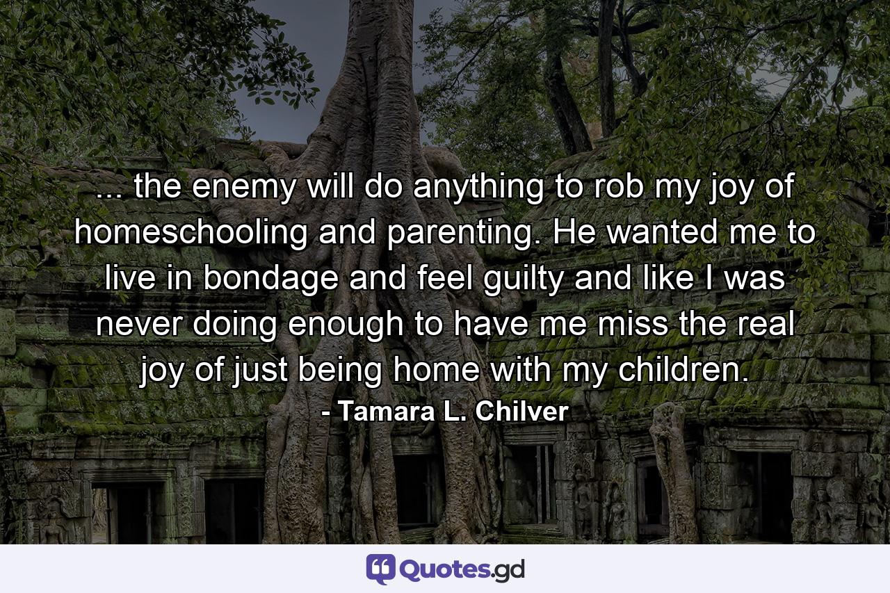 ... the enemy will do anything to rob my joy of homeschooling and parenting. He wanted me to live in bondage and feel guilty and like I was never doing enough to have me miss the real joy of just being home with my children. - Quote by Tamara L. Chilver