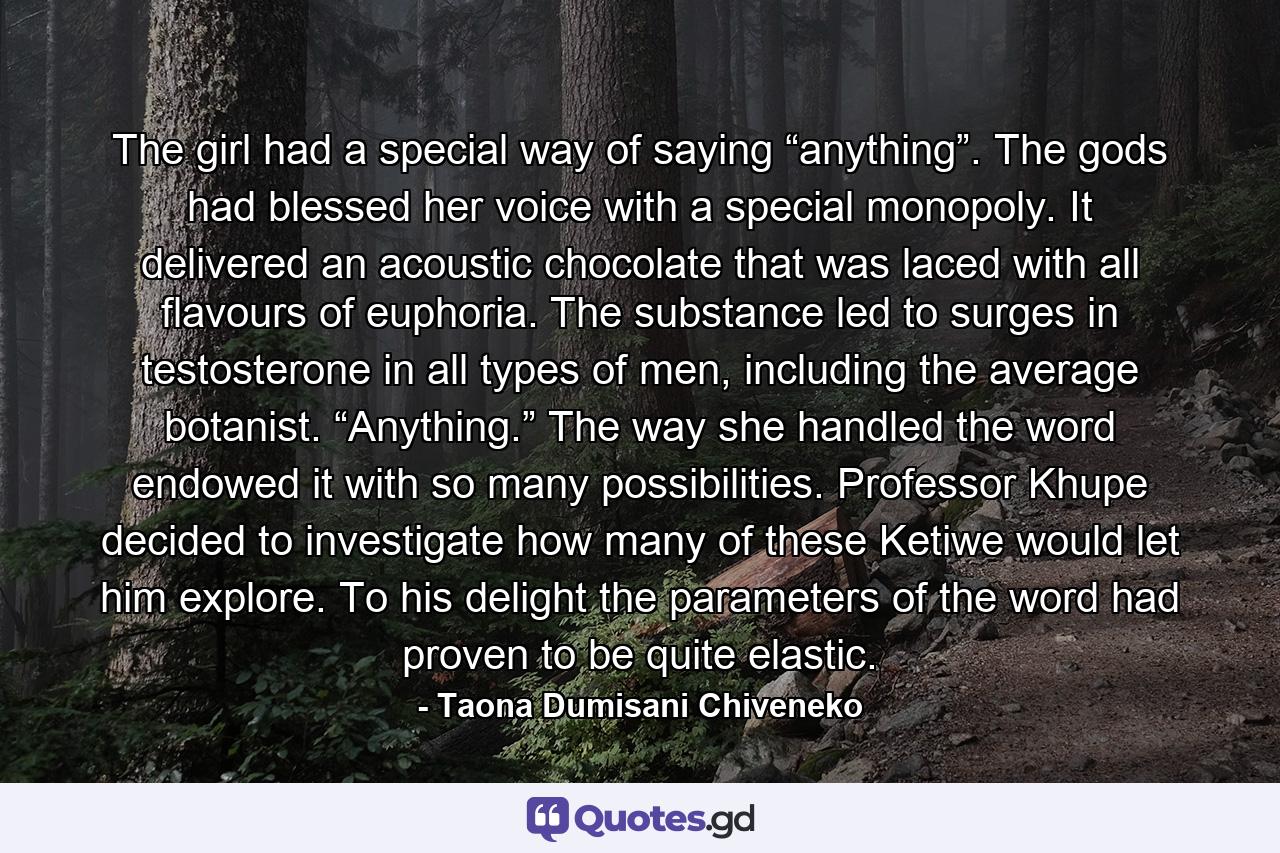 The girl had a special way of saying “anything”. The gods had blessed her voice with a special monopoly. It delivered an acoustic chocolate that was laced with all flavours of euphoria. The substance led to surges in testosterone in all types of men, including the average botanist. “Anything.” The way she handled the word endowed it with so many possibilities. Professor Khupe decided to investigate how many of these Ketiwe would let him explore. To his delight the parameters of the word had proven to be quite elastic. - Quote by Taona Dumisani Chiveneko