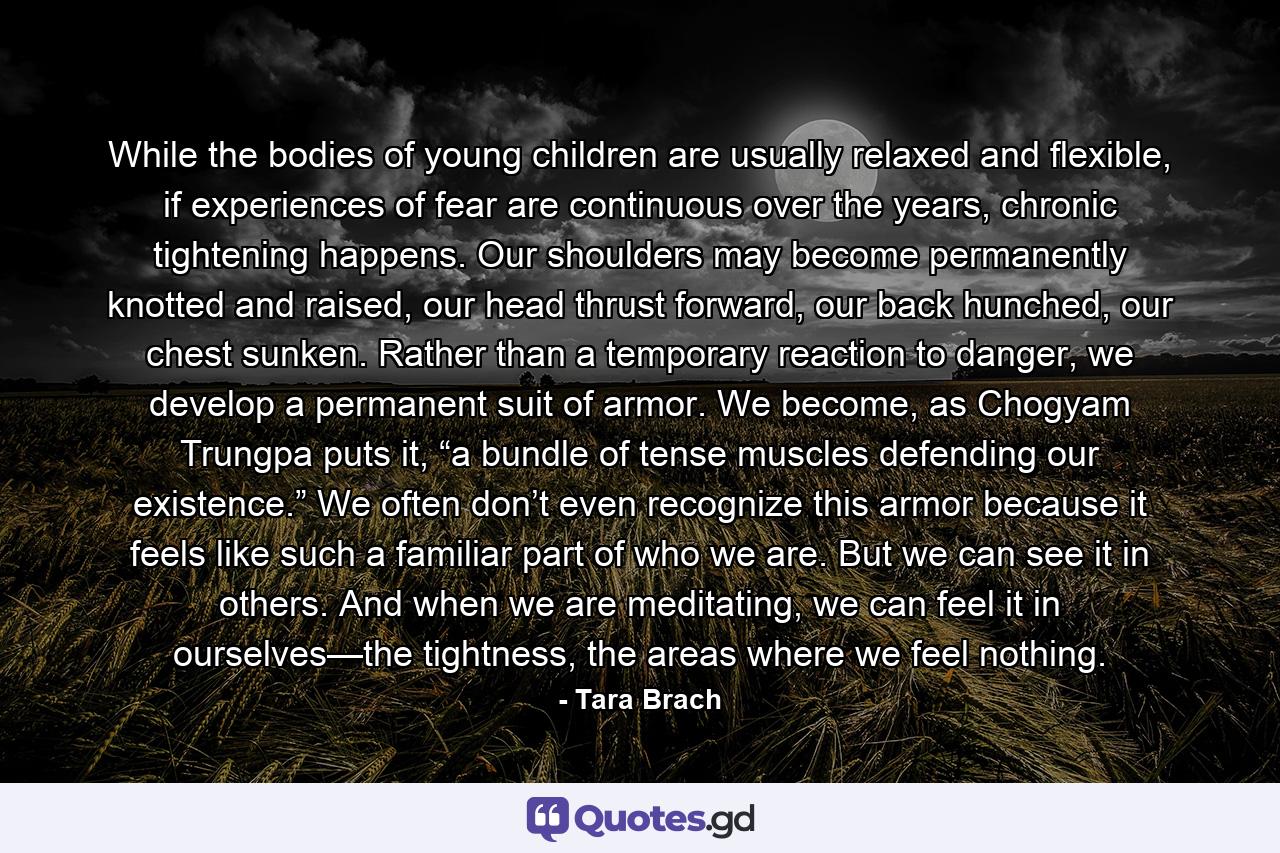 While the bodies of young children are usually relaxed and flexible, if experiences of fear are continuous over the years, chronic tightening happens. Our shoulders may become permanently knotted and raised, our head thrust forward, our back hunched, our chest sunken. Rather than a temporary reaction to danger, we develop a permanent suit of armor. We become, as Chogyam Trungpa puts it, “a bundle of tense muscles defending our existence.” We often don’t even recognize this armor because it feels like such a familiar part of who we are. But we can see it in others. And when we are meditating, we can feel it in ourselves—the tightness, the areas where we feel nothing. - Quote by Tara Brach