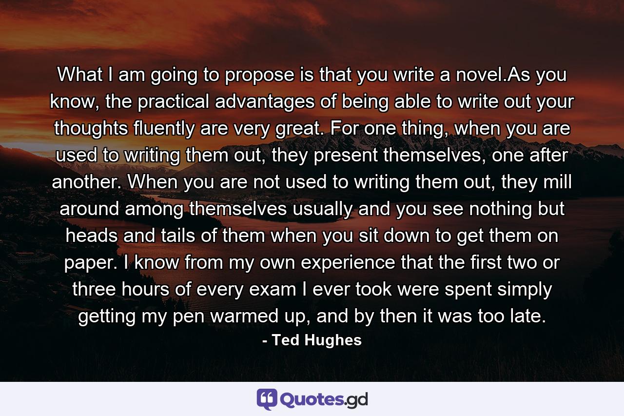 What I am going to propose is that you write a novel.As you know, the practical advantages of being able to write out your thoughts fluently are very great. For one thing, when you are used to writing them out, they present themselves, one after another. When you are not used to writing them out, they mill around among themselves usually and you see nothing but heads and tails of them when you sit down to get them on paper. I know from my own experience that the first two or three hours of every exam I ever took were spent simply getting my pen warmed up, and by then it was too late. - Quote by Ted Hughes