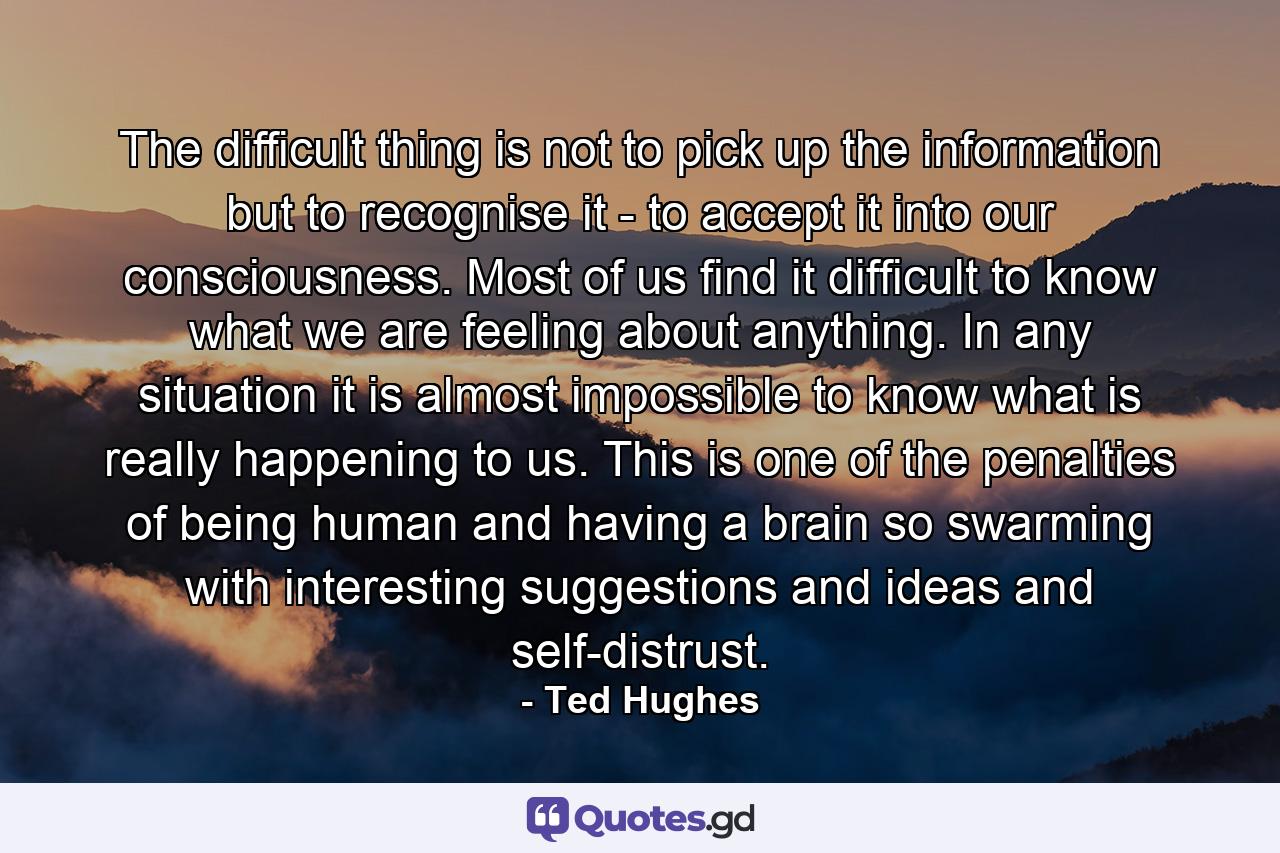 The difficult thing is not to pick up the information but to recognise it - to accept it into our consciousness. Most of us find it difficult to know what we are feeling about anything. In any situation it is almost impossible to know what is really happening to us. This is one of the penalties of being human and having a brain so swarming with interesting suggestions and ideas and self-distrust. - Quote by Ted Hughes