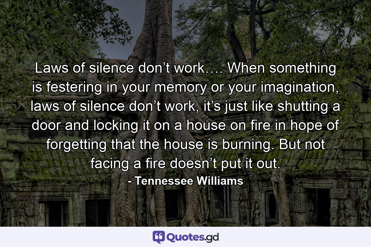 Laws of silence don’t work…. When something is festering in your memory or your imagination, laws of silence don’t work, it’s just like shutting a door and locking it on a house on fire in hope of forgetting that the house is burning. But not facing a fire doesn’t put it out. - Quote by Tennessee Williams