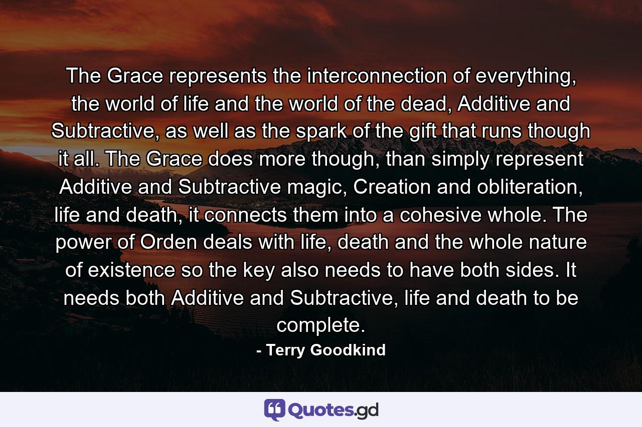 The Grace represents the interconnection of everything, the world of life and the world of the dead, Additive and Subtractive, as well as the spark of the gift that runs though it all. The Grace does more though, than simply represent Additive and Subtractive magic, Creation and obliteration, life and death, it connects them into a cohesive whole. The power of Orden deals with life, death and the whole nature of existence so the key also needs to have both sides. It needs both Additive and Subtractive, life and death to be complete. - Quote by Terry Goodkind