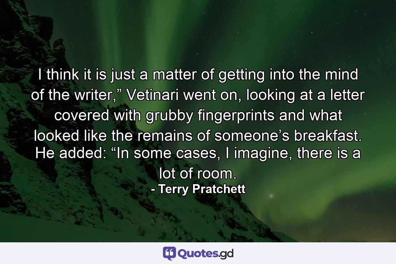 I think it is just a matter of getting into the mind of the writer,” Vetinari went on, looking at a letter covered with grubby fingerprints and what looked like the remains of someone’s breakfast. He added: “In some cases, I imagine, there is a lot of room. - Quote by Terry Pratchett