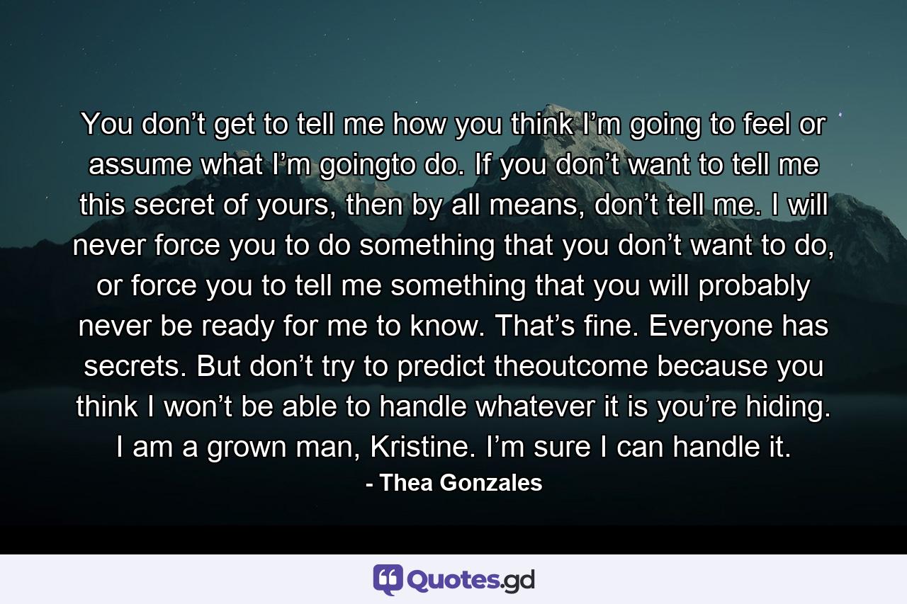 You don’t get to tell me how you think I’m going to feel or assume what I’m goingto do. If you don’t want to tell me this secret of yours, then by all means, don’t tell me. I will never force you to do something that you don’t want to do, or force you to tell me something that you will probably never be ready for me to know. That’s fine. Everyone has secrets. But don’t try to predict theoutcome because you think I won’t be able to handle whatever it is you’re hiding. I am a grown man, Kristine. I’m sure I can handle it. - Quote by Thea Gonzales