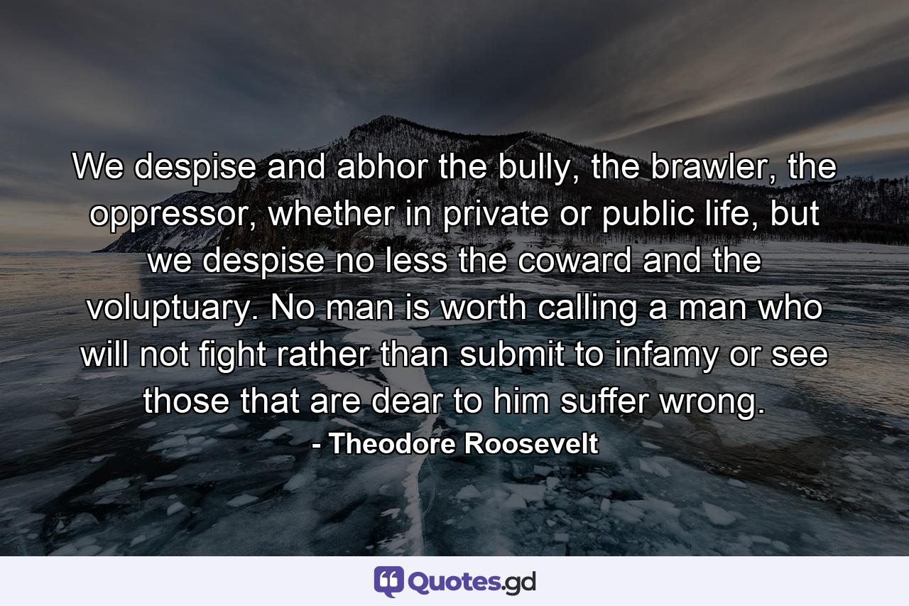 We despise and abhor the bully, the brawler, the oppressor, whether in private or public life, but we despise no less the coward and the voluptuary. No man is worth calling a man who will not fight rather than submit to infamy or see those that are dear to him suffer wrong. - Quote by Theodore Roosevelt