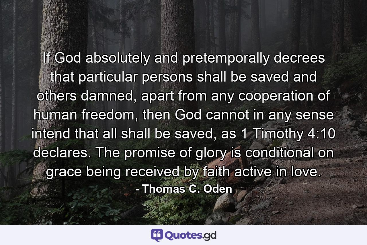 If God absolutely and pretemporally decrees that particular persons shall be saved and others damned, apart from any cooperation of human freedom, then God cannot in any sense intend that all shall be saved, as 1 Timothy 4:10 declares. The promise of glory is conditional on grace being received by faith active in love. - Quote by Thomas C. Oden