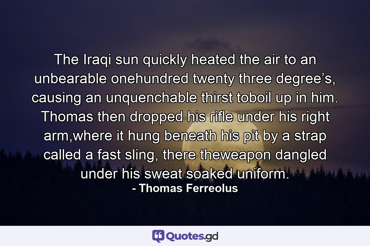 The Iraqi sun quickly heated the air to an unbearable onehundred twenty three degree’s, causing an unquenchable thirst toboil up in him. Thomas then dropped his rifle under his right arm,where it hung beneath his pit by a strap called a fast sling, there theweapon dangled under his sweat soaked uniform. - Quote by Thomas Ferreolus