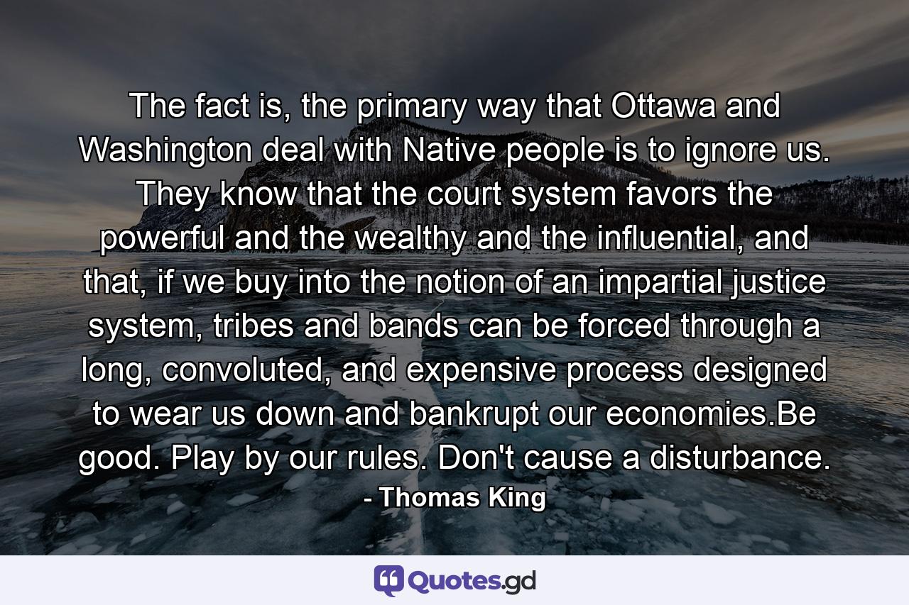 The fact is, the primary way that Ottawa and Washington deal with Native people is to ignore us. They know that the court system favors the powerful and the wealthy and the influential, and that, if we buy into the notion of an impartial justice system, tribes and bands can be forced through a long, convoluted, and expensive process designed to wear us down and bankrupt our economies.Be good. Play by our rules. Don't cause a disturbance. - Quote by Thomas King