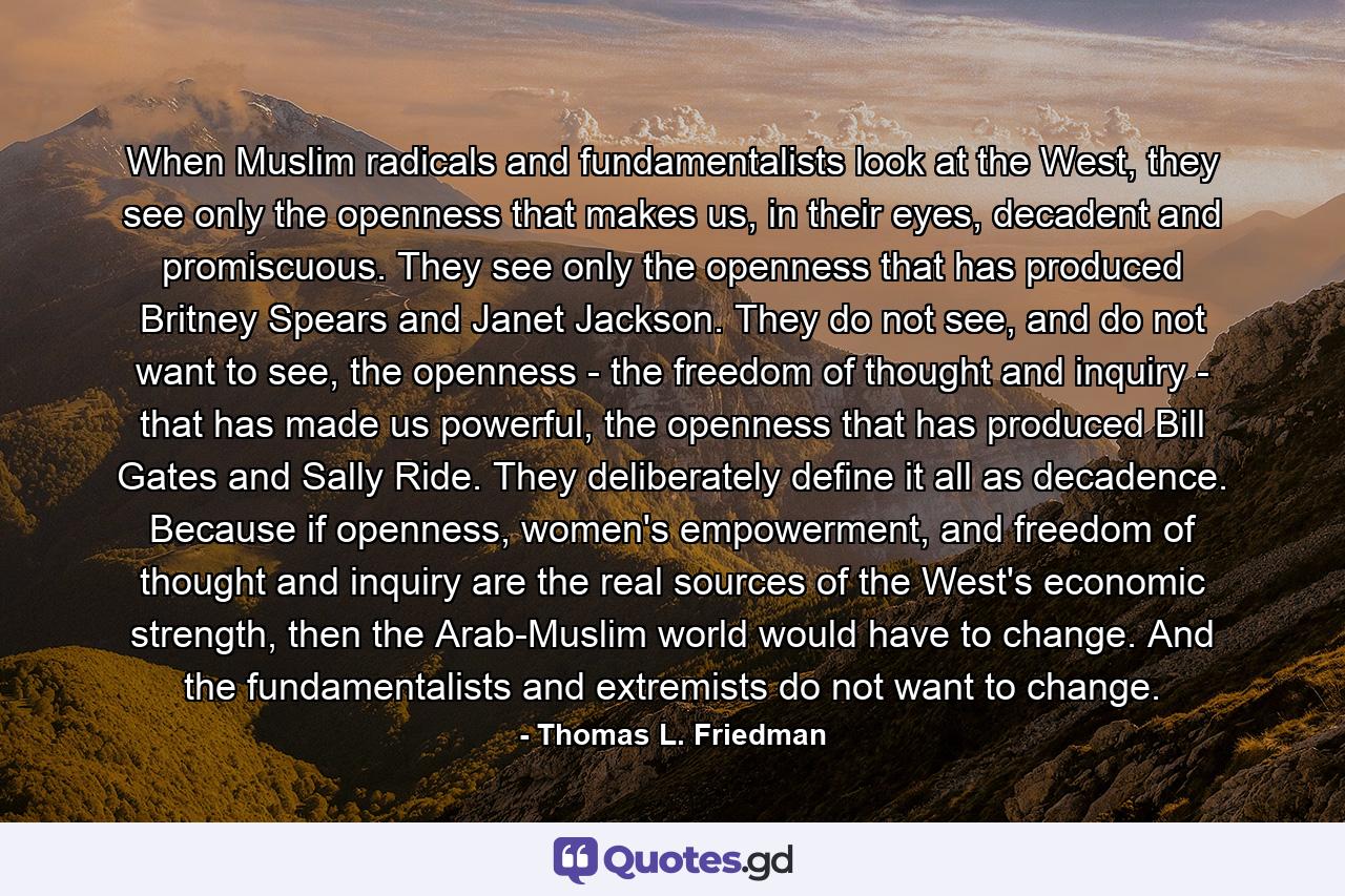 When Muslim radicals and fundamentalists look at the West, they see only the openness that makes us, in their eyes, decadent and promiscuous. They see only the openness that has produced Britney Spears and Janet Jackson. They do not see, and do not want to see, the openness - the freedom of thought and inquiry - that has made us powerful, the openness that has produced Bill Gates and Sally Ride. They deliberately define it all as decadence. Because if openness, women's empowerment, and freedom of thought and inquiry are the real sources of the West's economic strength, then the Arab-Muslim world would have to change. And the fundamentalists and extremists do not want to change. - Quote by Thomas L. Friedman