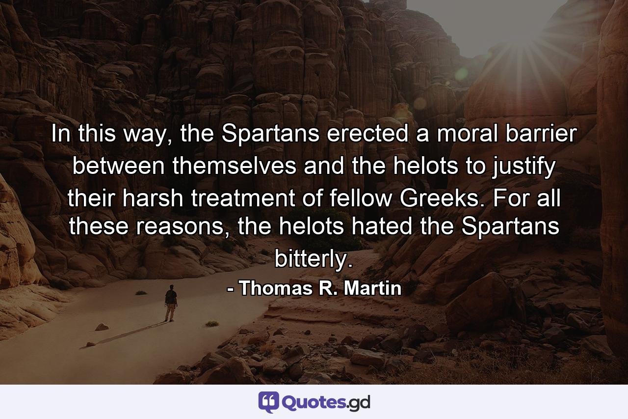 In this way, the Spartans erected a moral barrier between themselves and the helots to justify their harsh treatment of fellow Greeks. For all these reasons, the helots hated the Spartans bitterly. - Quote by Thomas R. Martin