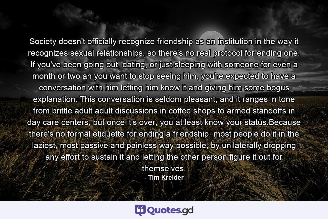 Society doesn't officially recognize friendship as an institution in the way it recognizes sexual relationships, so there's no real protocol for ending one. If you've been going out, dating, or just sleeping with someone for even a month or two an you want to stop seeing him, you're expected to have a conversation with him letting him know it and giving him some bogus explanation. This conversation is seldom pleasant, and it ranges in tone from brittle adult adult discussions in coffee shops to armed standoffs in day care centers, but once it's over, you at least know your status.Because there's no formal etiquette for ending a friendship, most people do it in the laziest, most passive and painless way possible, by unilaterally dropping any effort to sustain it and letting the other person figure it out for themselves. - Quote by Tim Kreider