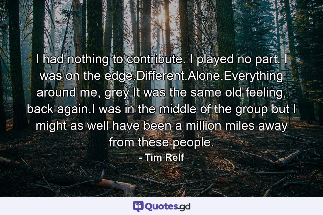 I had nothing to contribute. I played no part. I was on the edge.Different.Alone.Everything around me, grey.It was the same old feeling, back again.I was in the middle of the group but I might as well have been a million miles away from these people. - Quote by Tim Relf