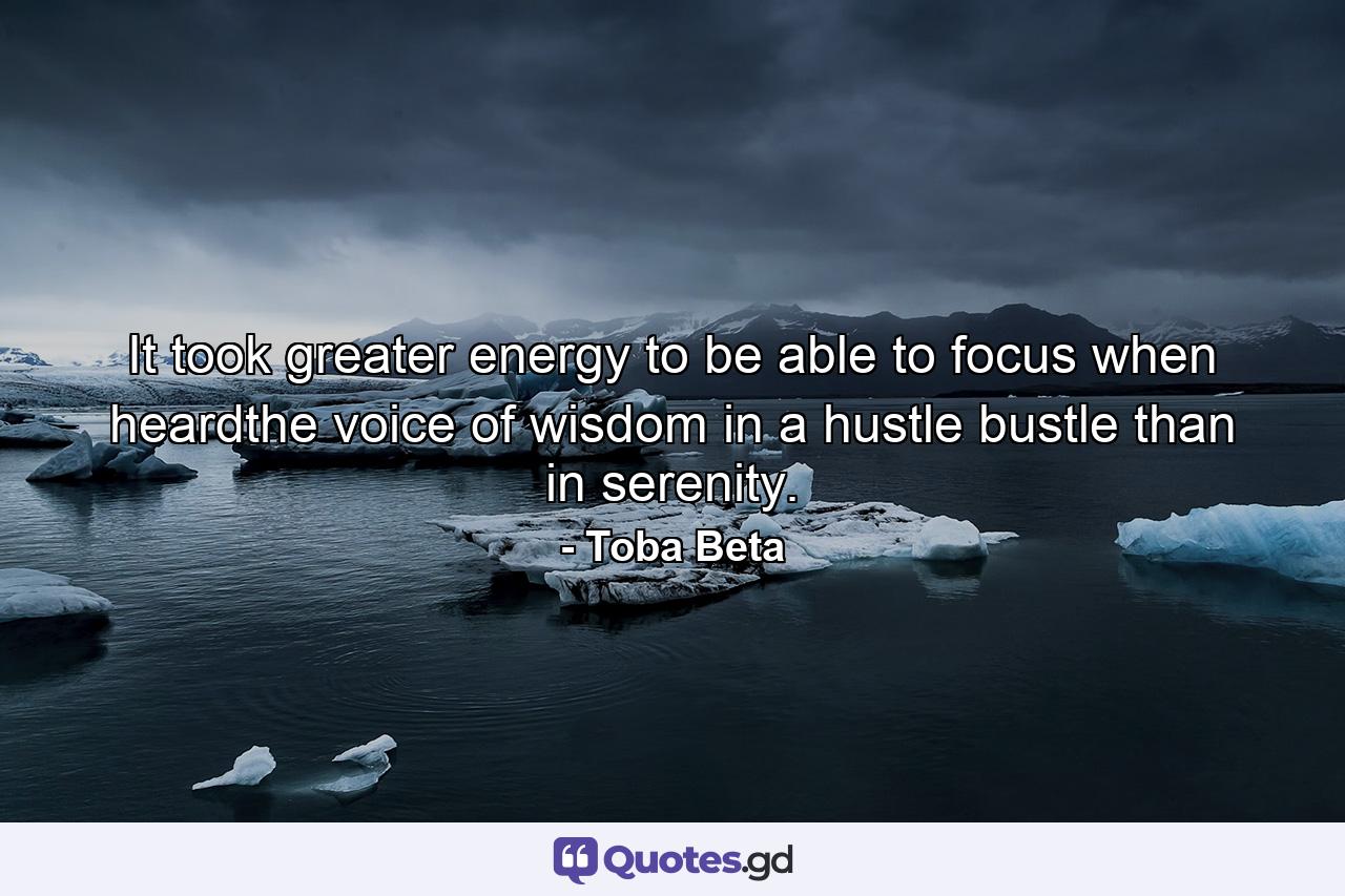 It took greater energy to be able to focus when heardthe voice of wisdom in a hustle bustle than in serenity. - Quote by Toba Beta