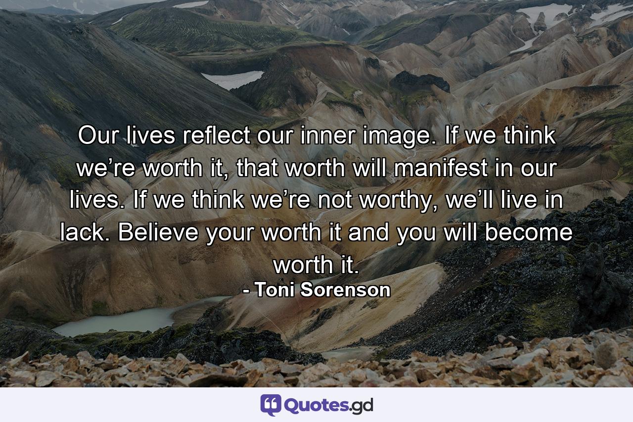 Our lives reflect our inner image. If we think we’re worth it, that worth will manifest in our lives. If we think we’re not worthy, we’ll live in lack. Believe your worth it and you will become worth it. - Quote by Toni Sorenson