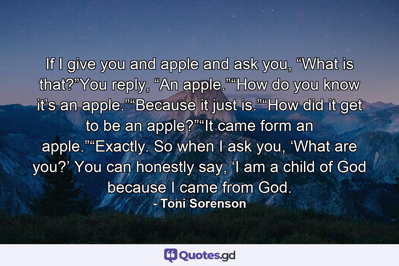 If I give you and apple and ask you, “What is that?”You reply, “An apple.”“How do you know it’s an apple.”“Because it just is.”“How did it get to be an apple?”“It came form an apple.”“Exactly. So when I ask you, ‘What are you?’ You can honestly say, ‘I am a child of God because I came from God. - Quote by Toni Sorenson