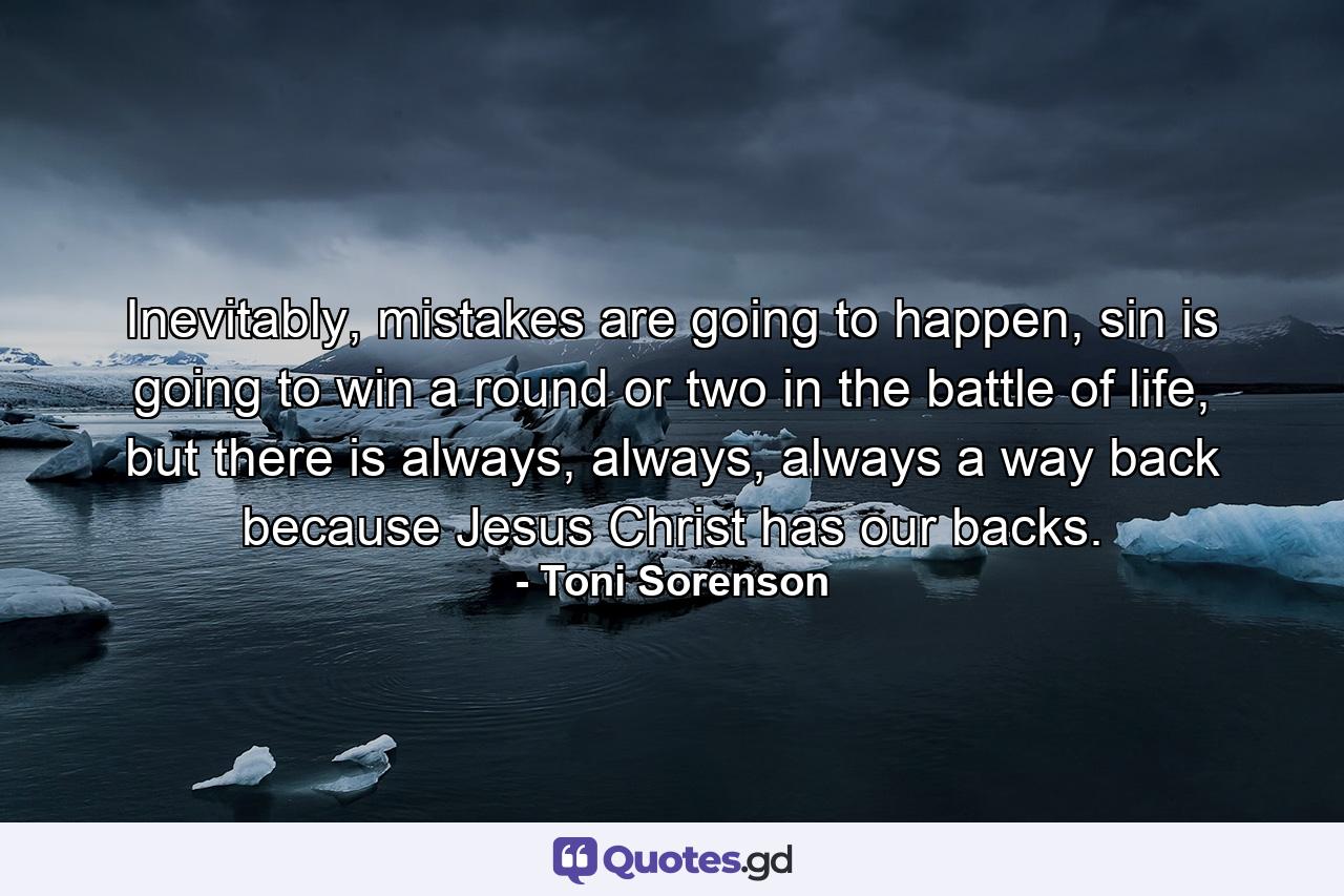 Inevitably, mistakes are going to happen, sin is going to win a round or two in the battle of life, but there is always, always, always a way back because Jesus Christ has our backs. - Quote by Toni Sorenson