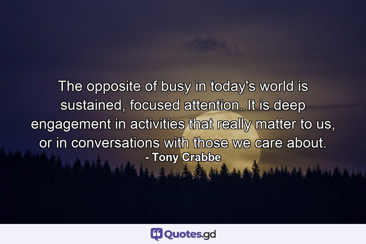 The opposite of busy in today's world is sustained, focused attention. It is deep engagement in activities that really matter to us, or in conversations with those we care about. - Quote by Tony Crabbe