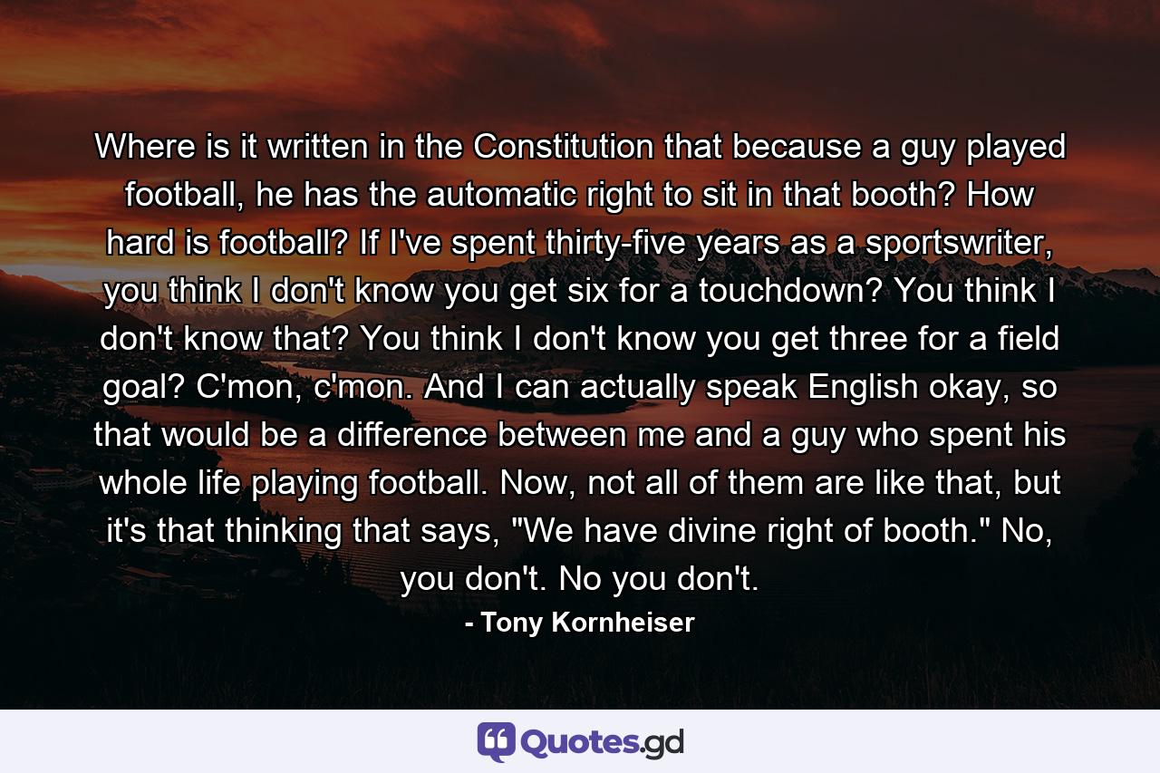 Where is it written in the Constitution that because a guy played football, he has the automatic right to sit in that booth? How hard is football? If I've spent thirty-five years as a sportswriter, you think I don't know you get six for a touchdown? You think I don't know that? You think I don't know you get three for a field goal? C'mon, c'mon. And I can actually speak English okay, so that would be a difference between me and a guy who spent his whole life playing football. Now, not all of them are like that, but it's that thinking that says, 