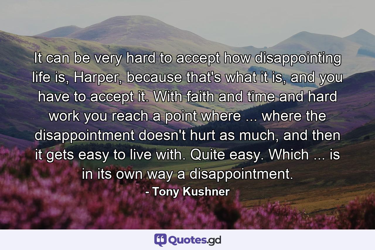 It can be very hard to accept how disappointing life is, Harper, because that's what it is, and you have to accept it. With faith and time and hard work you reach a point where ... where the disappointment doesn't hurt as much, and then it gets easy to live with. Quite easy. Which ... is in its own way a disappointment. - Quote by Tony Kushner