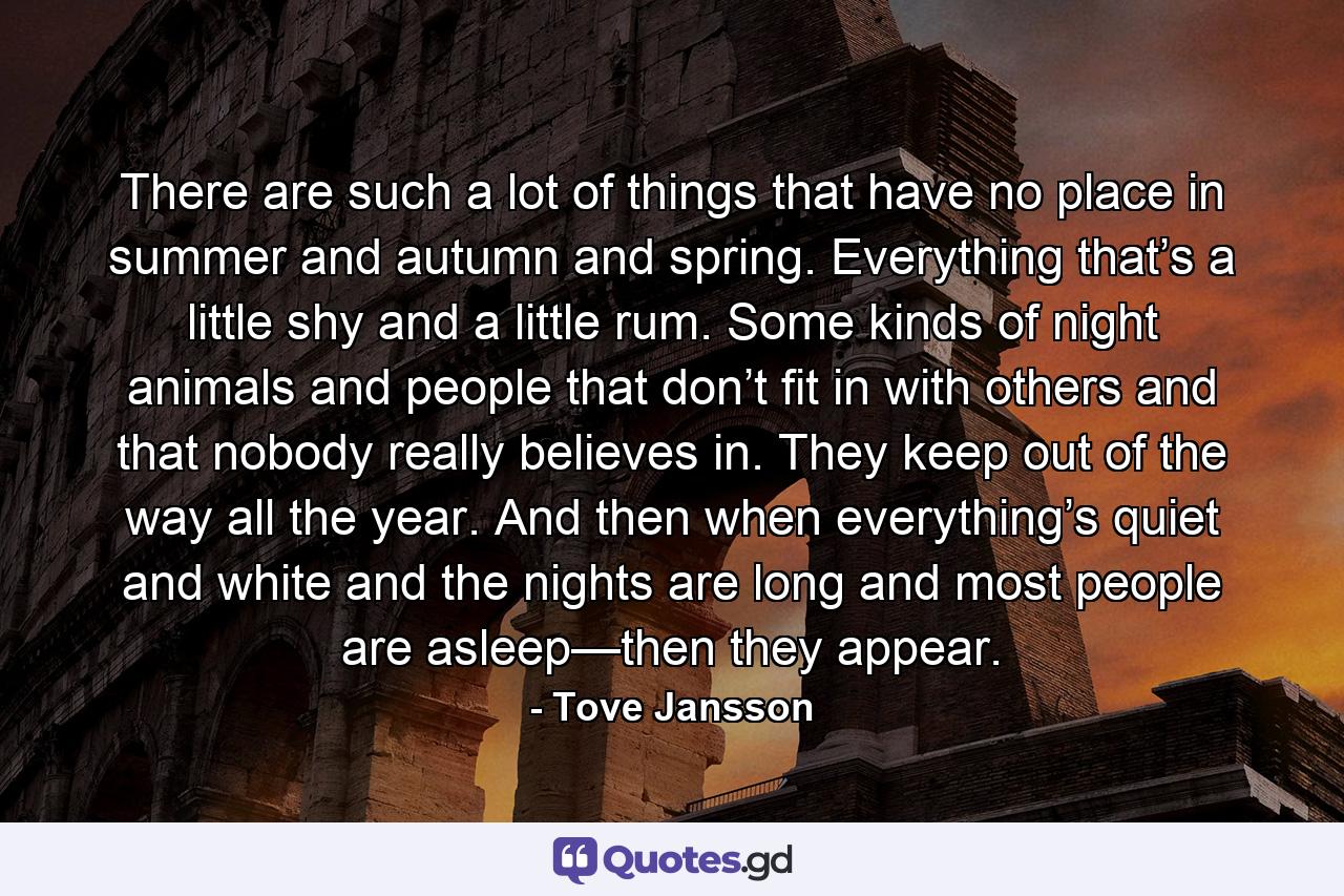 There are such a lot of things that have no place in summer and autumn and spring. Everything that’s a little shy and a little rum. Some kinds of night animals and people that don’t fit in with others and that nobody really believes in. They keep out of the way all the year. And then when everything’s quiet and white and the nights are long and most people are asleep—then they appear. - Quote by Tove Jansson