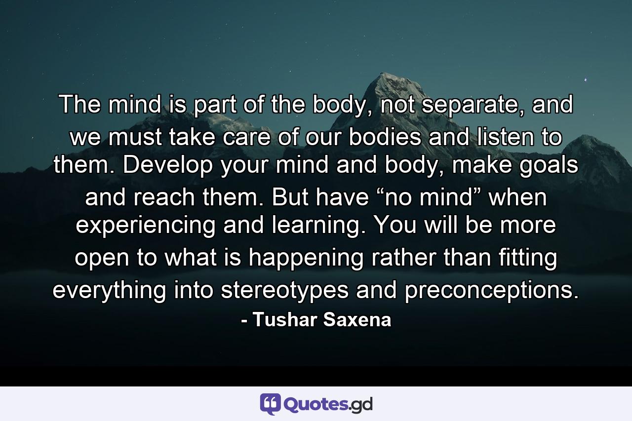 The mind is part of the body, not separate, and we must take care of our bodies and listen to them. Develop your mind and body, make goals and reach them. But have “no mind” when experiencing and learning. You will be more open to what is happening rather than fitting everything into stereotypes and preconceptions. - Quote by Tushar Saxena