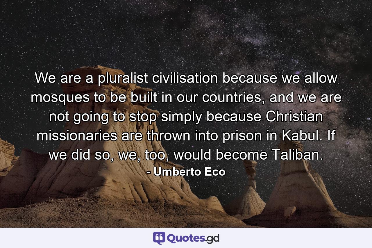 We are a pluralist civilisation because we allow mosques to be built in our countries, and we are not going to stop simply because Christian missionaries are thrown into prison in Kabul. If we did so, we, too, would become Taliban. - Quote by Umberto Eco