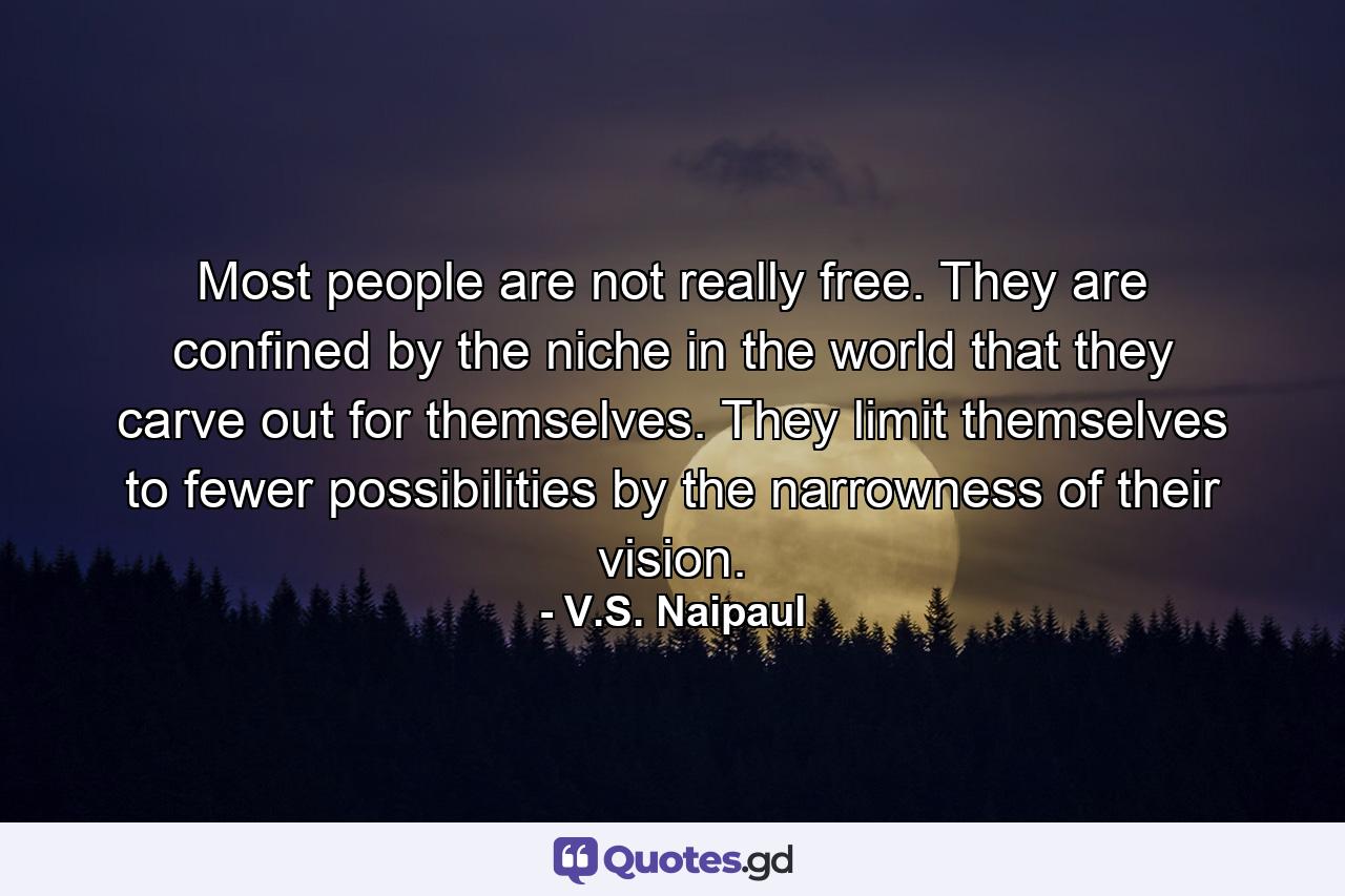 Most people are not really free. They are confined by the niche in the world that they carve out for themselves. They limit themselves to fewer possibilities by the narrowness of their vision. - Quote by V.S. Naipaul