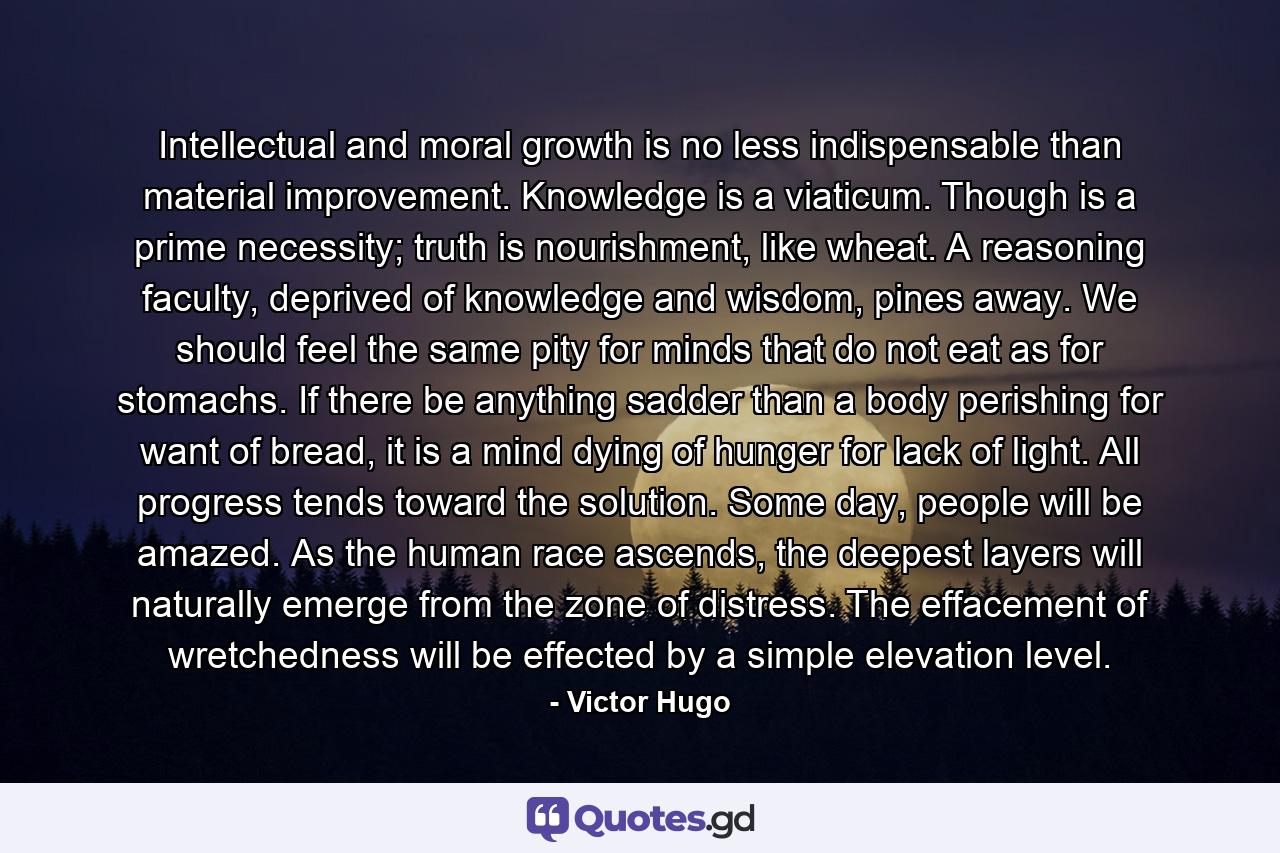 Intellectual and moral growth is no less indispensable than material improvement. Knowledge is a viaticum. Though is a prime necessity; truth is nourishment, like wheat. A reasoning faculty, deprived of knowledge and wisdom, pines away. We should feel the same pity for minds that do not eat as for stomachs. If there be anything sadder than a body perishing for want of bread, it is a mind dying of hunger for lack of light. All progress tends toward the solution. Some day, people will be amazed. As the human race ascends, the deepest layers will naturally emerge from the zone of distress. The effacement of wretchedness will be effected by a simple elevation level. - Quote by Victor Hugo