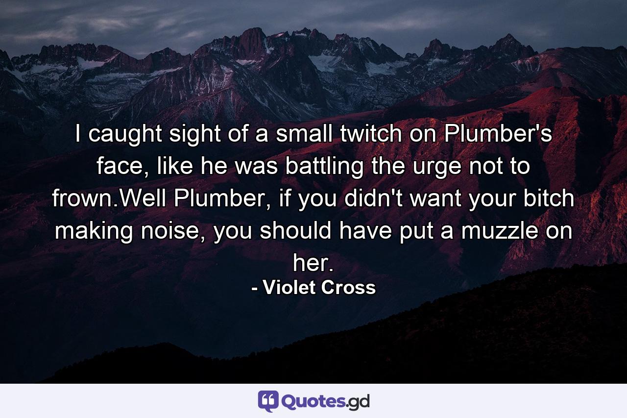 I caught sight of a small twitch on Plumber's face, like he was battling the urge not to frown.Well Plumber, if you didn't want your bitch making noise, you should have put a muzzle on her. - Quote by Violet Cross