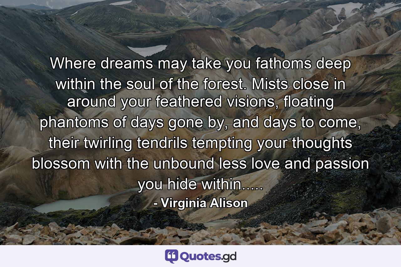 Where dreams may take you fathoms deep within the soul of the forest. Mists close in around your feathered visions, floating phantoms of days gone by, and days to come, their twirling tendrils tempting your thoughts blossom with the unbound less love and passion you hide within..... - Quote by Virginia Alison