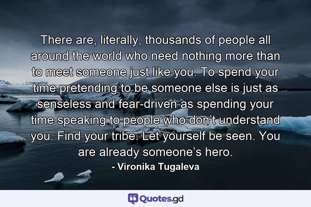 There are, literally, thousands of people all around the world who need nothing more than to meet someone just like you. To spend your time pretending to be someone else is just as senseless and fear-driven as spending your time speaking to people who don’t understand you. Find your tribe. Let yourself be seen. You are already someone’s hero. - Quote by Vironika Tugaleva