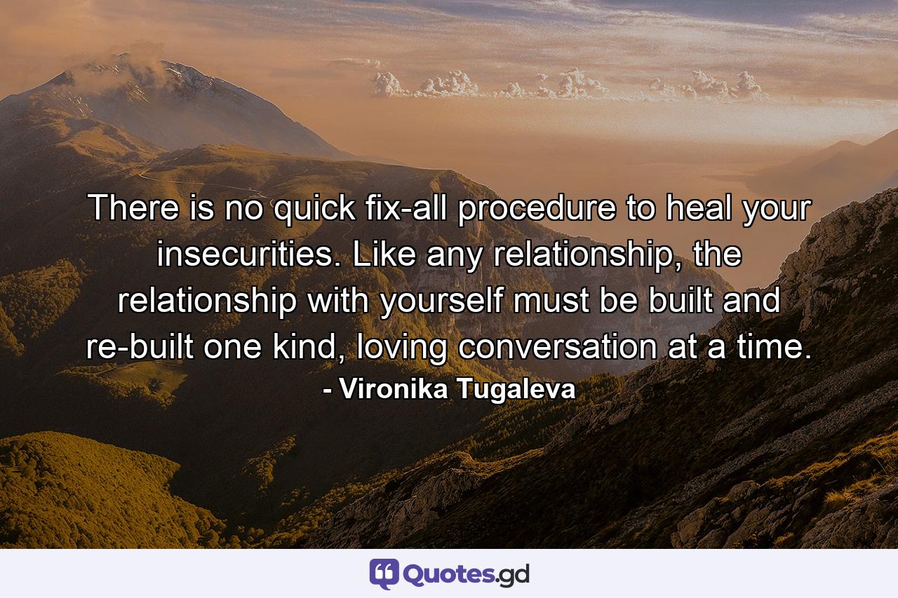 There is no quick fix-all procedure to heal your insecurities. Like any relationship, the relationship with yourself must be built and re-built one kind, loving conversation at a time. - Quote by Vironika Tugaleva