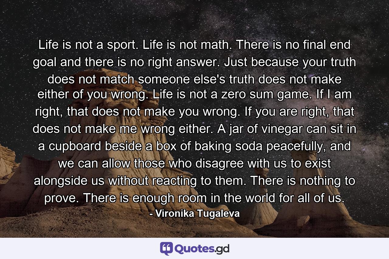 Life is not a sport. Life is not math. There is no final end goal and there is no right answer. Just because your truth does not match someone else's truth does not make either of you wrong. Life is not a zero sum game. If I am right, that does not make you wrong. If you are right, that does not make me wrong either. A jar of vinegar can sit in a cupboard beside a box of baking soda peacefully, and we can allow those who disagree with us to exist alongside us without reacting to them. There is nothing to prove. There is enough room in the world for all of us. - Quote by Vironika Tugaleva