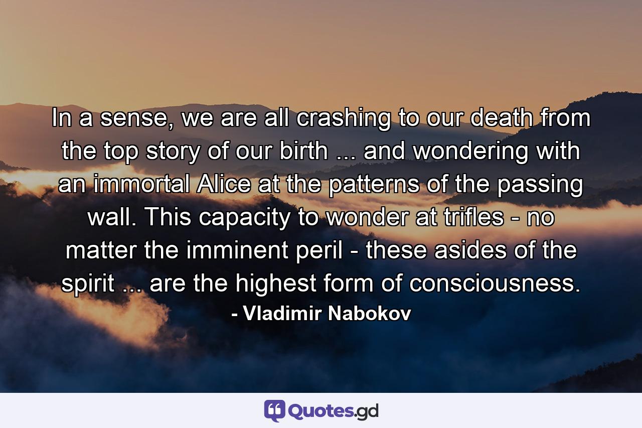 In a sense, we are all crashing to our death from the top story of our birth ... and wondering with an immortal Alice at the patterns of the passing wall. This capacity to wonder at trifles - no matter the imminent peril - these asides of the spirit ... are the highest form of consciousness. - Quote by Vladimir Nabokov