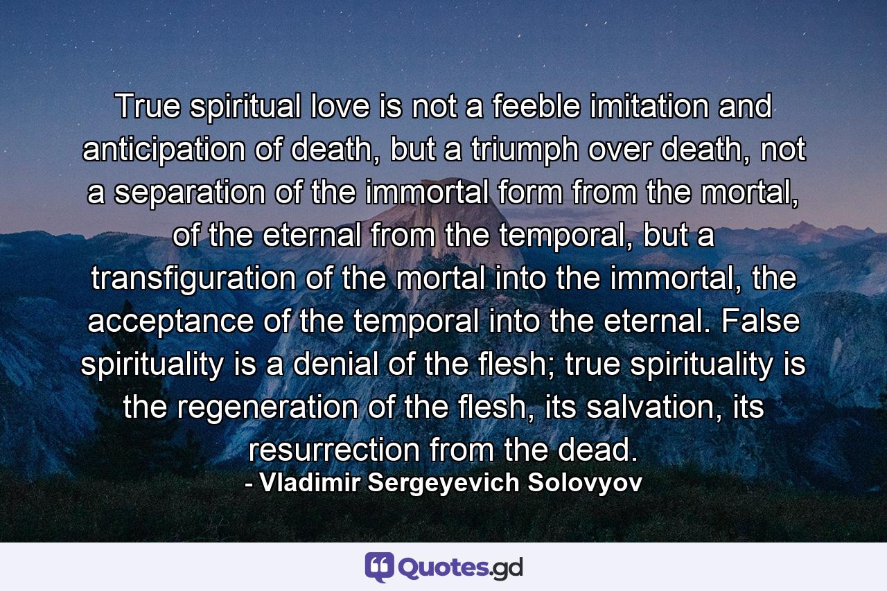 True spiritual love is not a feeble imitation and anticipation of death, but a triumph over death, not a separation of the immortal form from the mortal, of the eternal from the temporal, but a transfiguration of the mortal into the immortal, the acceptance of the temporal into the eternal. False spirituality is a denial of the flesh; true spirituality is the regeneration of the flesh, its salvation, its resurrection from the dead. - Quote by Vladimir Sergeyevich Solovyov