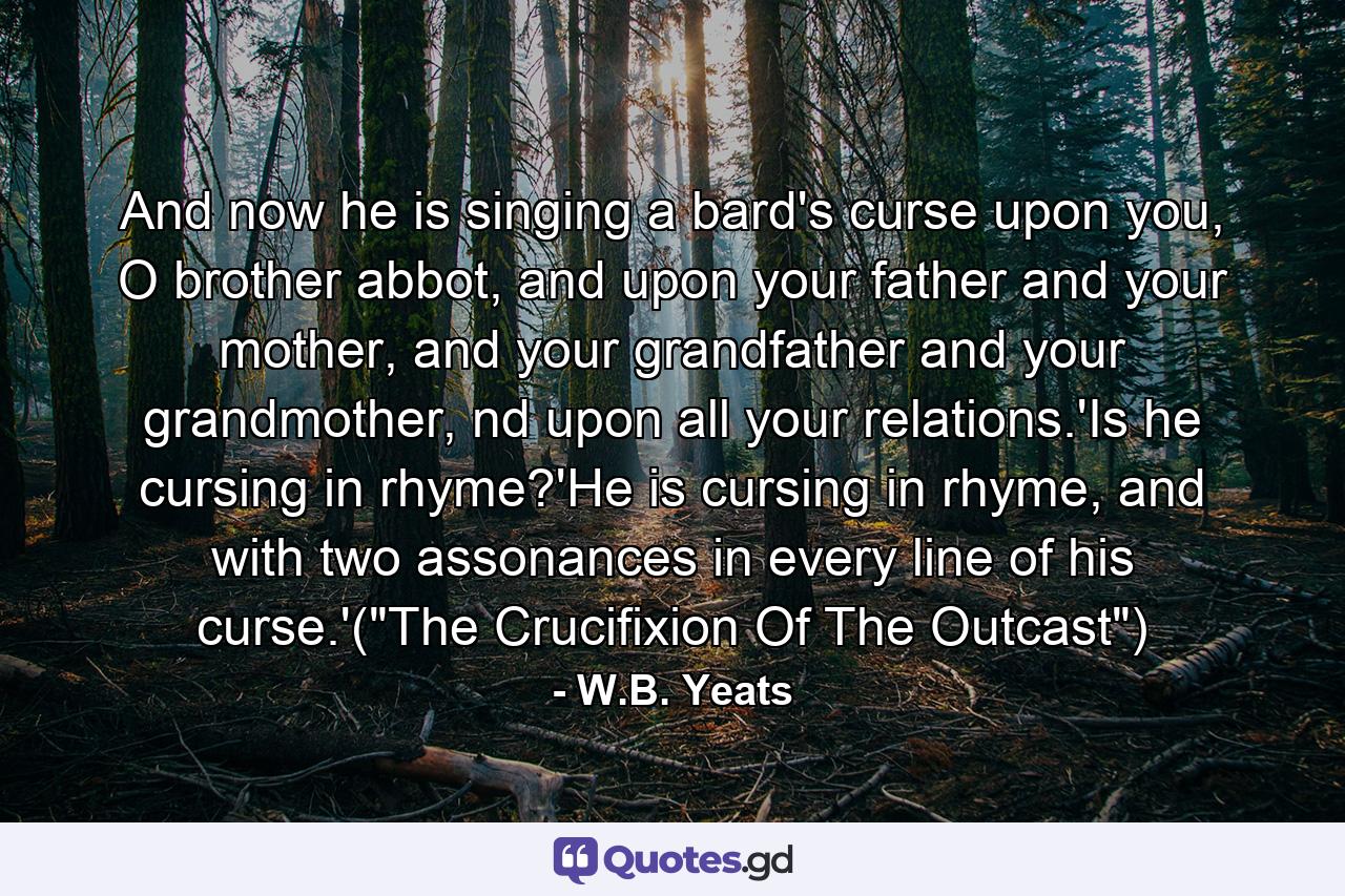 And now he is singing a bard's curse upon you, O brother abbot, and upon your father and your mother, and your grandfather and your grandmother, nd upon all your relations.'Is he cursing in rhyme?'He is cursing in rhyme, and with two assonances in every line of his curse.'(