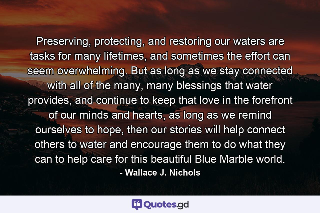 Preserving, protecting, and restoring our waters are tasks for many lifetimes, and sometimes the effort can seem overwhelming. But as long as we stay connected with all of the many, many blessings that water provides, and continue to keep that love in the forefront of our minds and hearts, as long as we remind ourselves to hope, then our stories will help connect others to water and encourage them to do what they can to help care for this beautiful Blue Marble world. - Quote by Wallace J. Nichols