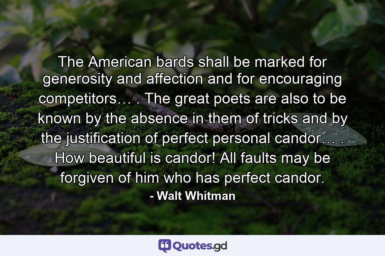 The American bards shall be marked for generosity and affection and for encouraging competitors… . The great poets are also to be known by the absence in them of tricks and by the justification of perfect personal candor… . How beautiful is candor! All faults may be forgiven of him who has perfect candor. - Quote by Walt Whitman