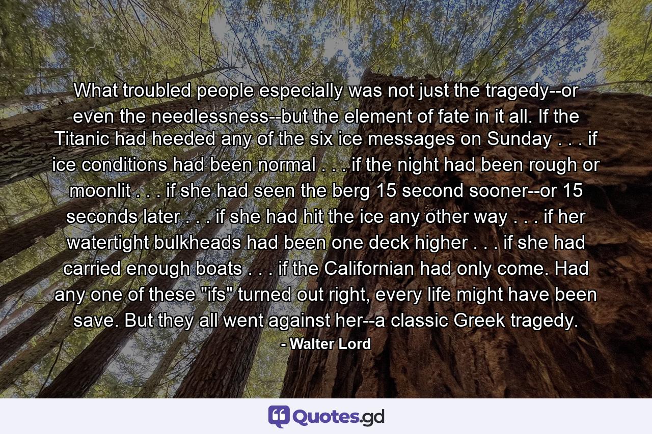 What troubled people especially was not just the tragedy--or even the needlessness--but the element of fate in it all. If the Titanic had heeded any of the six ice messages on Sunday . . . if ice conditions had been normal . . . if the night had been rough or moonlit . . . if she had seen the berg 15 second sooner--or 15 seconds later . . . if she had hit the ice any other way . . . if her watertight bulkheads had been one deck higher . . . if she had carried enough boats . . . if the Californian had only come. Had any one of these 