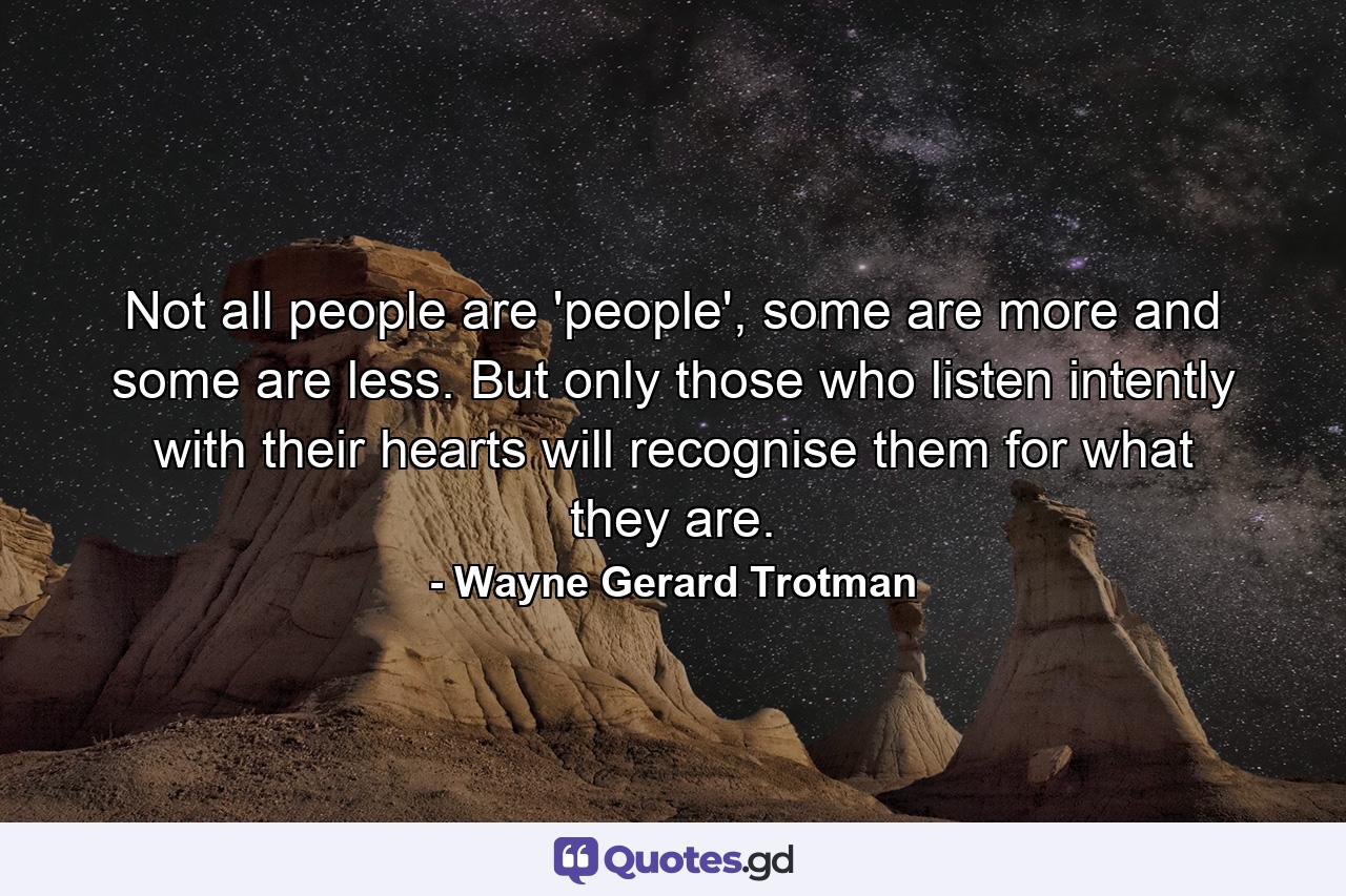 Not all people are 'people', some are more and some are less. But only those who listen intently with their hearts will recognise them for what they are. - Quote by Wayne Gerard Trotman