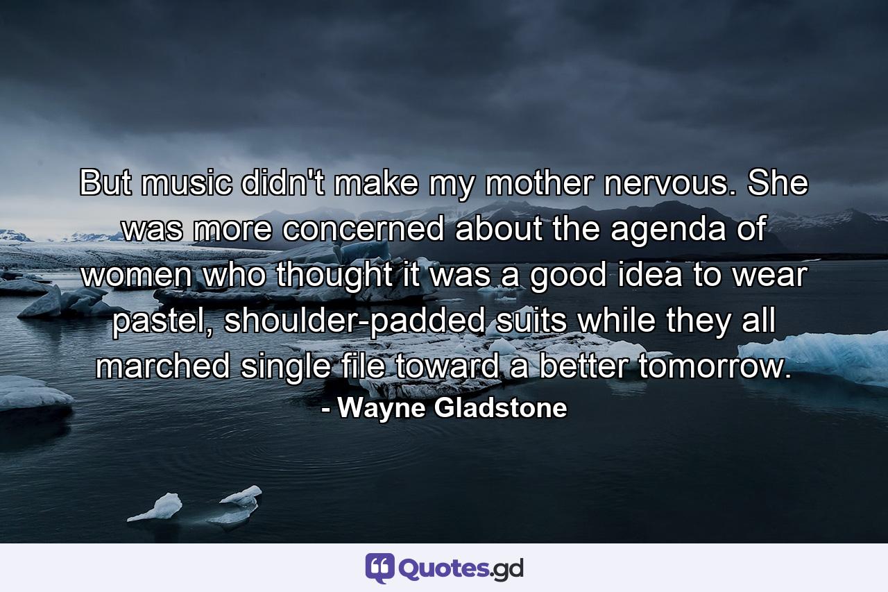 But music didn't make my mother nervous. She was more concerned about the agenda of women who thought it was a good idea to wear pastel, shoulder-padded suits while they all marched single file toward a better tomorrow. - Quote by Wayne Gladstone