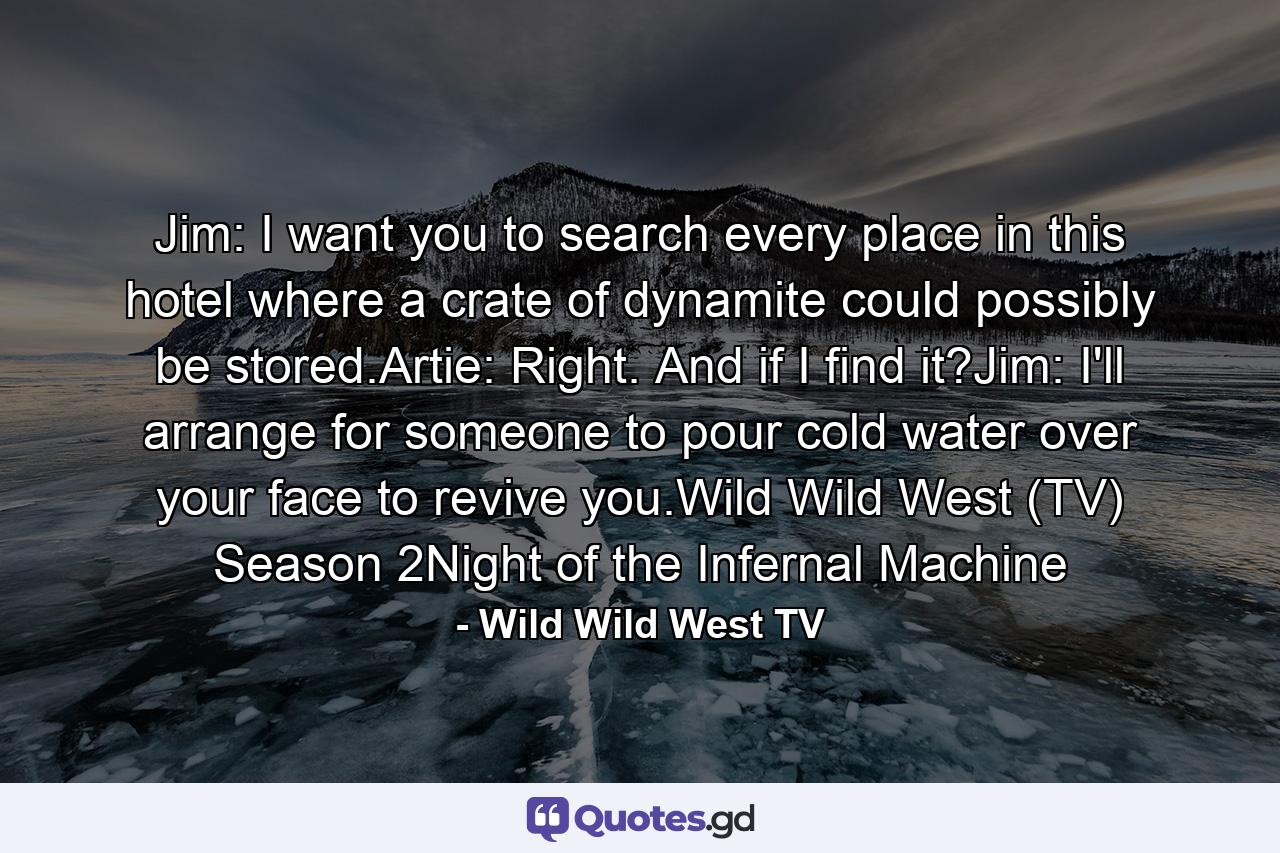 Jim: I want you to search every place in this hotel where a crate of dynamite could possibly be stored.Artie: Right. And if I find it?Jim: I'll arrange for someone to pour cold water over your face to revive you.Wild Wild West (TV) Season 2Night of the Infernal Machine - Quote by Wild Wild West TV