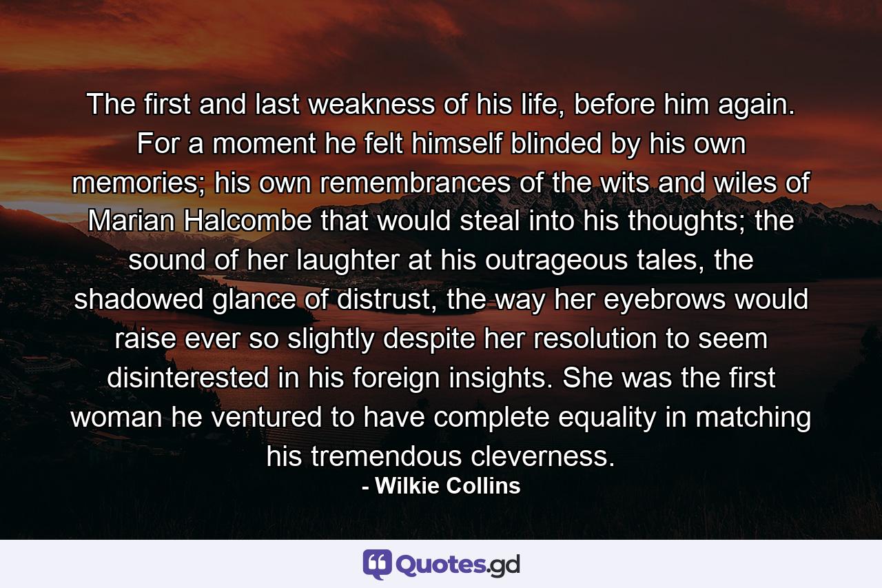 The first and last weakness of his life, before him again. For a moment he felt himself blinded by his own memories; his own remembrances of the wits and wiles of Marian Halcombe that would steal into his thoughts; the sound of her laughter at his outrageous tales, the shadowed glance of distrust, the way her eyebrows would raise ever so slightly despite her resolution to seem disinterested in his foreign insights. She was the first woman he ventured to have complete equality in matching his tremendous cleverness. - Quote by Wilkie Collins