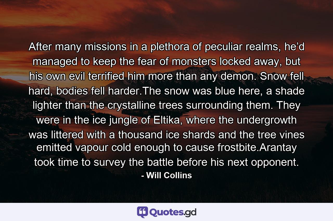 After many missions in a plethora of peculiar realms, he’d managed to keep the fear of monsters locked away, but his own evil terrified him more than any demon. Snow fell hard, bodies fell harder.The snow was blue here, a shade lighter than the crystalline trees surrounding them. They were in the ice jungle of Eltika, where the undergrowth was littered with a thousand ice shards and the tree vines emitted vapour cold enough to cause frostbite.Arantay took time to survey the battle before his next opponent. - Quote by Will Collins